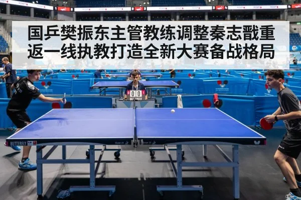 国乒樊振东主管教练调整秦志戬重返一线执教打造全新大赛备战格局