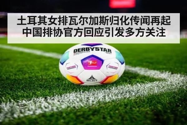 土耳其女排瓦尔加斯归化传闻再起 中国排协官方回应引发多方关注