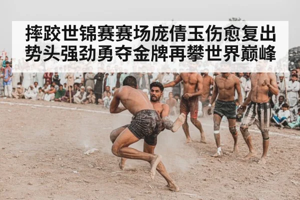 摔跤世锦赛赛场庞倩玉伤愈复出势头强劲勇夺金牌再攀世界巅峰