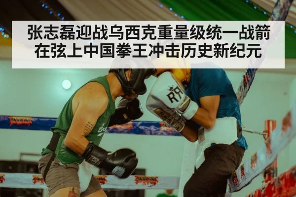 张志磊迎战乌西克重量级统一战箭在弦上中国拳王冲击历史新纪元